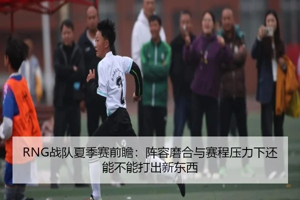 RNG战队夏季赛前瞻：阵容磨合与赛程压力下还能不能打出新东西